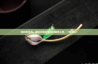 松料和田玉:揭秘顶级和田玉的稀有之美,一眼倾心!